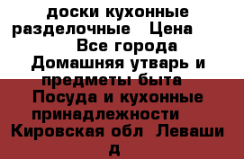   доски кухонные разделочные › Цена ­ 100 - Все города Домашняя утварь и предметы быта » Посуда и кухонные принадлежности   . Кировская обл.,Леваши д.